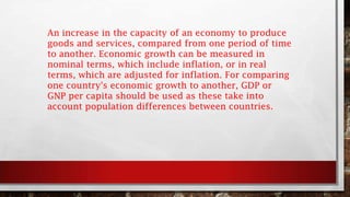 An increase in the capacity of an economy to produce
goods and services, compared from one period of time
to another. Economic growth can be measured in
nominal terms, which include inflation, or in real
terms, which are adjusted for inflation. For comparing
one country's economic growth to another, GDP or
GNP per capita should be used as these take into
account population differences between countries.
 