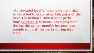 -An elevated level of unemployment that
is expected to occur at certain parts of the
year. For instance, amusement parks
may experience seasonal unemployment
during the winter months because less
people will visit the parks during this
time.
 