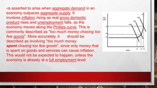 -is asserted to arise when aggregate demand in an
economy outpaces aggregate supply. It
involves inflation rising as real gross domestic
product rises and unemployment falls, as the
economy moves along the Phillips curve. This is
commonly described as "too much money chasing too
few goods". More accurately, it should be
described as involving "too much money
spent chasing too few goods", since only money that
is spent on goods and services can cause inflation.
This would not be expected to happen, unless the
economy is already at a full employment level
 