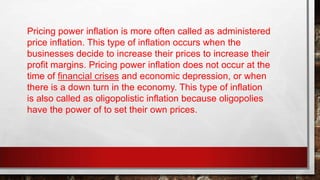 Pricing power inflation is more often called as administered
price inflation. This type of inflation occurs when the
businesses decide to increase their prices to increase their
profit margins. Pricing power inflation does not occur at the
time of financial crises and economic depression, or when
there is a down turn in the economy. This type of inflation
is also called as oligopolistic inflation because oligopolies
have the power of to set their own prices.
 