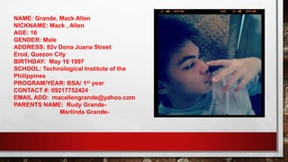 NAME: Grande, Mack Allen
NICKNAME: Mack , Allen
AGE: 16
GENDER: Male
ADDRESS: 82v Dona Juana Street
Erod, Quezon City
BIRTHDAY: May 16 1997
SCHOOL: Technological Institute of the
Philippines
PROGRAM/YEAR: BSA/ 1st year
CONTACT #: 09217752424
EMAIL ADD: macallengrande@yahoo.com
PARENTS NAME: Rudy Grande-
Merlinda Grande-
 