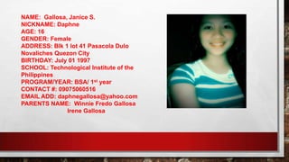NAME: Gallosa, Janice S.
NICKNAME: Daphne
AGE: 16
GENDER: Female
ADDRESS: Blk 1 lot 41 Pasacola Dulo
Novaliches Quezon City
BIRTHDAY: July 01 1997
SCHOOL: Technological Institute of the
Philippines
PROGRAM/YEAR: BSA/ 1st year
CONTACT #: 09075060516
EMAIL ADD: daphnegallosa@yahoo.com
PARENTS NAME: Winnie Fredo Gallosa
Irene Gallosa
 