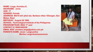 NAME: Larga, Annielou E.
NICKNAME: annie
AGE: 17
GENDER: Female
ADDRESS: Blk19 lot1 phs3 sta. Barbara villas I Silangan, San
Mateo, Rizal
BIRTHDAY: August 26 1996
SCHOOL: Technological Institute of the Philippines
PROGRAM/YEAR: BSA/ 1st year
CONTACT #: 09491440330
EMAIL ADD: annielou.larga@yahoo.com.ph
PARENTS NAME: Joven Larga-police
Marilou Larga-businesswoman
 