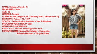 NAME: Halasan, Camille R.
NICKNAME: Cams
AGE: 16
GENDER: Female
ADDRESS: 6M Gregorio St. Canumay West, Valenzuela City
BIRTHDAY: Febuary 19, 1997
SCHOOL: Technological Institute of the Philippines
PROGRAM/YEAR: BSA/1st year
CONTACT #:09079683578
EMAIL ADD: halasan.camille@yahoo.com
PARENTS NAME: Mercedita Halasan – Housewife
Rolando Halasan – Tricycle Driver
 
