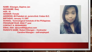 NAME: Kitongan, Daphne Jan
NICKNAME: Deej
AGE: 16
GENDER: Female
ADDRESS: #8 Potsdam st. aurora blvd. Cubao Q.C.
BIRTHDAY: January 11,1997
SCHOOL: Technological Instutute of the Philippines
PROGRAM/YEAR: BSA/1st year
CONTACT #: 09354492061
EMAIL ADD: djboom800@yahoo.com
PARENTS NAME: Robert Kitongan – Contractor
Caroline Kitongan – self-employed
 