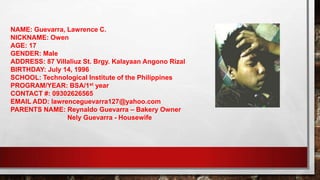 NAME: Guevarra, Lawrence C.
NICKNAME: Owen
AGE: 17
GENDER: Male
ADDRESS: 87 Villaliuz St. Brgy. Kalayaan Angono Rizal
BIRTHDAY: July 14, 1996
SCHOOL: Technological Institute of the Philippines
PROGRAM/YEAR: BSA/1st year
CONTACT #: 09302626565
EMAIL ADD: lawrenceguevarra127@yahoo.com
PARENTS NAME: Reynaldo Guevarra – Bakery Owner
Nely Guevarra - Housewife
 