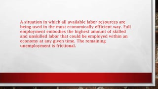 A situation in which all available labor resources are
being used in the most economically efficient way. Full
employment embodies the highest amount of skilled
and unskilled labor that could be employed within an
economy at any given time. The remaining
unemployment is frictional.
 