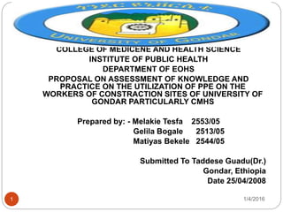 1/4/20161
COLLEGE OF MEDICENE AND HEALTH SCIENCE
INSTITUTE OF PUBLIC HEALTH
DEPARTMENT OF EOHS
PROPOSAL ON ASSESSMENT OF KNOWLEDGE AND
PRACTICE ON THE UTILIZATION OF PPE ON THE
WORKERS OF CONSTRACTION SITES OF UNIVERSITY OF
GONDAR PARTICULARLY CMHS
Prepared by: - Melakie Tesfa 2553/05
Gelila Bogale 2513/05
Matiyas Bekele 2544/05
Submitted To Taddese Guadu(Dr.)
Gondar, Ethiopia
Date 25/04/2008
 