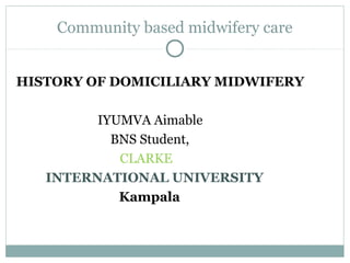 Community based midwifery care
HISTORY OF DOMICILIARY MIDWIFERY
IYUMVA Aimable
BNS Student,
CLARKE
INTERNATIONAL UNIVERSITY
Kampala
 
