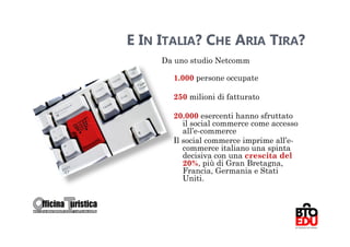 E IN ITALIA? CHE ARIA TIRA?
     Da uno studio Netcomm

       1.000 persone occupate

       250 milioni di fatturato

       20.000 esercenti hanno sfruttato
          il social commerce come accesso
          all’e-commerce
       Il social commerce imprime all’e-
          commerce italiano una spinta
          decisiva con una crescita del
          20%, più di Gran Bretagna,
          Francia, Germania e Stati
          Uniti.


                                            21
 