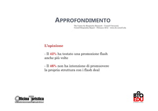 APPROFONDIMENTO
                  The Center for Hospitality Research – Cornell University
                  Cornell Hospitality Report – Febraury 2012 – www.chr.cornell.edu




L’opinione

- Il 42% ha testato una promozione flash
anche più volte

- Il 46% non ha intenzione di promuovere
la propria struttura con i flash deal




                                                                                     60
 