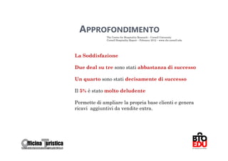 APPROFONDIMENTO
              The Center for Hospitality Research – Cornell University
              Cornell Hospitality Report – Febraury 2012 – www.chr.cornell.edu




La Soddisfazione

Due deal su tre sono stati abbastanza di successo

Un quarto sono stati decisamente di successo

Il 5% è stato molto deludente

Permette di ampliare la propria base clienti e genera
ricavi aggiuntivi da vendite extra.




                                                                                 66
 