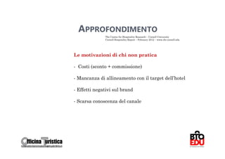 APPROFONDIMENTO
              The Center for Hospitality Research – Cornell University
              Cornell Hospitality Report – Febraury 2012 – www.chr.cornell.edu




Le motivazioni di chi non pratica

- Costi (sconto + commissione)

- Mancanza di allineamento con il target dell’hotel

- Effetti negativi sul brand

- Scarsa conoscenza del canale




                                                                                 68
 