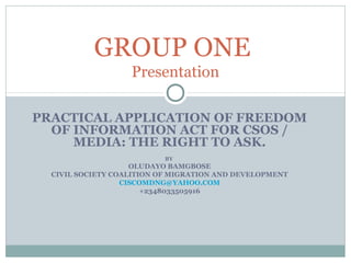 PRACTICAL APPLICATION OF FREEDOM
OF INFORMATION ACT FOR CSOS /
MEDIA: THE RIGHT TO ASK.
BY
OLUDAYO BAMGBOSE
CIVIL SOCIETY COALITION OF MIGRATION AND DEVELOPMENT
CISCOMDNG@YAHOO.COM
+2348033505916
GROUP ONE
Presentation
 