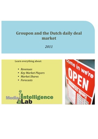  
	
  
	
  
	
  
	
  
	
                                                	
  
	
  
	
  

       Groupon	
  and	
  the	
  Dutch	
  daily	
  deal	
  
                     market	
  	
  
                                                             	
  
                                       2011	
  
                                                             	
  
	
  
	
  
	
  
Learn	
  everything	
  about:	
  
	
  
                                           	
  
        •   Revenues	
  
        •   Key	
  Market	
  Players	
  
        •   Market	
  Shares	
  
        •   Forecasts	
  
	
  
	
  
	
  
	
  
	
  
	
  
	
  
	
  
	
                              	
  
 