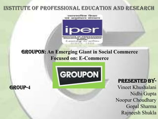 Groupon: An Emerging Giant in Social Commerce
Focused on: E-Commerce
Presented by-
Vineet Khushalani
Nidhi Gupta
Noopur Choudhary
Gopal Sharma
Rajneesh Shukla
Group-4
 