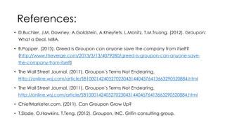 References:
• D.Buchler, J.M. Downey, A.Goldstein, A.Kheyfets, L.Monitz, T.M.Truong. (2012). Groupon:
What a Deal. MBA.
• B.Popper. (2013). Greed is Groupon can anyone save the company from itself?
(http://www.theverge.com/2013/3/13/4079280/greed-is-groupon-can-anyone-savethe-company-from-itself)
• The Wall Street Journal. (2011). Groupon’s Terms Not Endearing.
Http://online.wsj.com/article/SB10001424052702304314404576413663290520884.html
• The Wall Street Journal. (2011). Groupon’s Terms Not Endearing.
http://online.wsj.com/article/SB10001424052702304314404576413663290520884.html

• ChiefMarketer.com. (2011). Can Groupon Grow Up?
• T.Slade, O.Hawkins, T.Teng. (2012). Groupon, INC. Grifin consulting group.

 