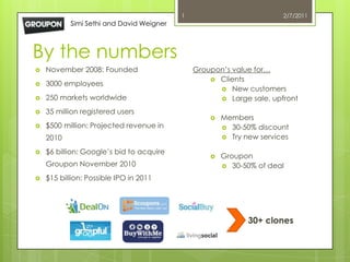 1                           2/7/2011
           Simi Sethi and David Weigner



By the numbers
   November 2008: Founded                    Groupon’s value for…
                                                   Clients
   3000 employees
                                                     New customers
   250 markets worldwide                            Large sale, upfront

   35 million registered users
                                                     Members
   $500 million: Projected revenue in                 30-50% discount
    2010                                               Try new services

   $6 billion: Google’s bid to acquire
                                                     Groupon
    Groupon November 2010                              30-50% of deal

   $15 billion: Possible IPO in 2011




                                                             30+ clones
 