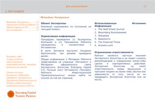 Для ознакомления                                                11

2. РЕГЛАМЕНТ

                                              Методика Экспертизы
Методика Экспертизы............. 11
                                              Объект Экспертизы                          Использованные                Источники
Ограничения В Использовании 12
                                              Компания оценивалась по состоянию на       Информации
Рабочая Группа ECVP............... 16
Для контактов .......................... 17   текущий момент.                            1. The Wall Street Journal
                                                                                         2. Bloomberg Businessweek
                                              Нормативная информация                     3. Wikipedia
                                              Процедуры проведения (i) Экспертизы        4. Ведомости
                                              Компании и (ii) Присвоения Рейтинга        5. The Financial Times
                                              проводились      в    соответствии     с   6. Answers.com
                                              Регламентом.
                                              В роли Эксперта выступил Эльданиз
                                              Шихлинский,    чьё   резюме   приведено    Ограничение ответственности
Ключевые слова:                               далее.                                     Рейтинг    является    частным    мнением
экспресс-рейтинг                              Общая информация о Методике Рейтинга       Экспертного Агентства и не может служить
инвестиционной                                представлена на странице «Регламент и      рекомендацией к совершению каких-либо
привлекательности, методика                   Методика»       официального       сайта   сделок    и    корпоративных     действий.
рейтинга, регламент.                          Экспертного Агентства Emerging Capital     Экспертное      Агентство     не     несёт
                                              V.P. Полный текст Регламента «Экспресс     ответственности    перед   Заказчиком    и
Статьи по теме:                               Рейтинга                 Инвестиционной    третьими лицами за какие-либо убытки вне
Регламент и Методика                          Привлекательности» можно найти по          зависимости от      того, могло ли их
Проведения Экспертизы и                       ссылке на той же странице.                 предвидеть Экспертное Агентство или не
Присвоения Рейтинга (ecvp.ru);                                                           могло.
Рейтинг инвестиционной
привлекательности (ib2b.ru).
 