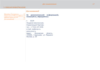 Для ознакомления   17

3. ОБЩАЯ ИНФОРМАЦИЯ

                                              Для контактов
Методика Экспертизы............. 11
                                              За  дополнительной   информацией,
Ограничения В Использовании 12
                                              пожалуйста, обращайтесь:
Рабочая Группа ECVP............... 16
Для контактов .......................... 17
                                              •     ECVP
                                              Эльданиз Шихлинский,
                                              Управляющий Партнёр.
                                              тел.: +7 916 147 2446
                                              e-mail: es@ecvp.ru
                                              www.ecvp.ru
                                              Адрес:     Московская   область,
                                              143000, г.Одинцово, ул. Маршала
                                              Жукова, д. 39
 