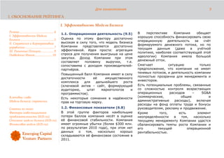 Для ознакомления                                                   5

1. ОБОСНОВАНИЕ РЕЙТИНГА

                                                      I. Эффективность Модели Бизнеса
Резюме........................................... 4                                              В    перспективе      Компания      обещает
                                                      1.1. Операционная деятельность (9.5)
I. Эффективность Модели                                                                          хорошую способность финансировать свою
Бизнеса.......................................... 5   Оценка по этому фактору достаточно
                                                                                                 операционную      деятельность     за   счёт
II. Стратегия и Корпоративное                         высокая в силу того, что модель бизнеса
                                                                                                 формируемого денежного потока, но по
управление .................................... 7     Компании    представляется   достаточно
                                                                                                 текущим    данным      (даже    в   учётной
III. Рыночные Позиции................ 9               эффективной. Идея проста: агрегация
                                                                                                 политике, наиболее соответствующей этой
Подведение Итога...................... 10             спроса для получения выигрыша на цене
                                                                                                 идеологии) Компания имела большой
                                                      закупки. Доход Компании при этом
                                                                                                 денежный отток.
                                                      составляет   половину    выручки,   т.е.
                                                      сопоставима с доходом производителей-      Смягчает           ситуацию           только
                                                      партнёров.                                 предположение, что компания не имеет
                                                                                                 теневых потоков, и деятельность компании
                                                      Повышенный балл Компания имеет в силу
                                                                                                 полностью прозрачна для менеджмента и
                                                      достаточности     её     имущественного
                                                                                                 инвесторов.
                                                      комплекса    для   дальнейшего    роста
                                                      (ключевой актив - сайт, формирующий        Есть потенциальные проблемы, связанные
                                                      аудиторию,    штат    маркетологов     и   со сложностью контроля возрастающих
                                                      программистов).                            операционных        расходов     –     SG&A
Ключевые слова:                                                                                  (коммерческие,            общие            и
                                                      Есть некоторые сомнения в надёжности
Модель бизнеса; стратегия.                                                                       административные       расходы),    включая
                                                      прав на торговую марку.
                                                                                                 расходы на фонд оплаты труда и бонусы
Статьи по теме:                                       1.2. Финансовые показатели (6.8)           руководителям, рекламу и продвижение.
Факторы инвестиционной                                В этой группе факторов наибольшие          Кроме        того,       есть       элемент
привлекательности (ib2b.ru);                          потери баллов компания несёт в оценке      неопределённости      в    том,   насколько
Описание модели бизнеса (ib2b.ru);                    её финансовой стабильности. Компания       текущему менеджменту Компании удастся
Финансовая модель (ib2b.ru).                          имеет огромные убытки (более $300 млн.     сбалансировать темпы роста Компании и
                                                      по результатам 2010 года), при этом нет    его         текущей           операционной
                                                      данных    о  том,   насколько   хорошо     рентабельностью.
                                                      складываются её финансовое состояние в
                                                      2011.
 