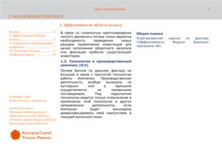 Для ознакомления                                              6

1. ОБОСНОВАНИЕ РЕЙТИНГА

                                                      I. Эффективность Модели Бизнеса
Резюме........................................... 4   В связи со сложностью прогнозирования      Общая оценка
I. Эффективность Модели                               чистого денежного потока очень вероятна
Бизнеса.......................................... 5                                              Агрегированная   оценка   по    фактору
                                                      необходимость     проведения      новых
II. Стратегия и Корпоративное                                                                    «Эффективность     Модели      Бизнеса»
                                                      раундов привлечения инвестиций для
управление .................................... 7                                                присвоена «B».
                                                      целей пополнения оборотного капитала
III. Рыночные Позиции................ 9               или фиксации прибыли существующих
Подведение Итога...................... 10             инвесторов.
                                                      1.3. Технология и производственный
                                                      комплекс (9.5)
                                                      Потеря баллов по данному фактору не
                                                      большая в связи с простотой технологии
                                                      работы   Компании.    Производственная
                                                      деятельность   вообще     вынесена    на
                                                      аутсорсинг     или      в      принципе
                                                      осуществляется      не       связанными
                                                      поставщиками.      Под      недостатком
Ключевые слова:                                       технологии видится только ограничение в
Модель бизнеса; стратегия.                            применении этой технологии в других
                                                      направлениях     деятельности,      если
Статьи по теме:                                       Компания        будет         вынуждена
Факторы инвестиционной                                диверсифицировать своё присутствие в
привлекательности (ib2b.ru);                          текущей рыночной нише.
Описание модели бизнеса (ib2b.ru);
Финансовая модель (ib2b.ru).
 
