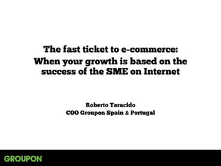 The fast ticket to e-commerce:
When your growth is based on the
success of the SME on Internet
Roberto Taracido
COO Groupon Spain & Portugal
 
