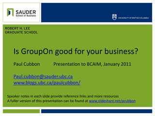 Is GroupOn good for your business? Paul Cubbon		 Presentation to BCAIM, January 2011 Paul.cubbon@sauder.ubc.ca www.blogs.ubc.ca/paulcubbon/ Speaker notes in each slide provide reference links and more resources A fuller version of this presentation can be found at www.slideshare.net/pcubbon 