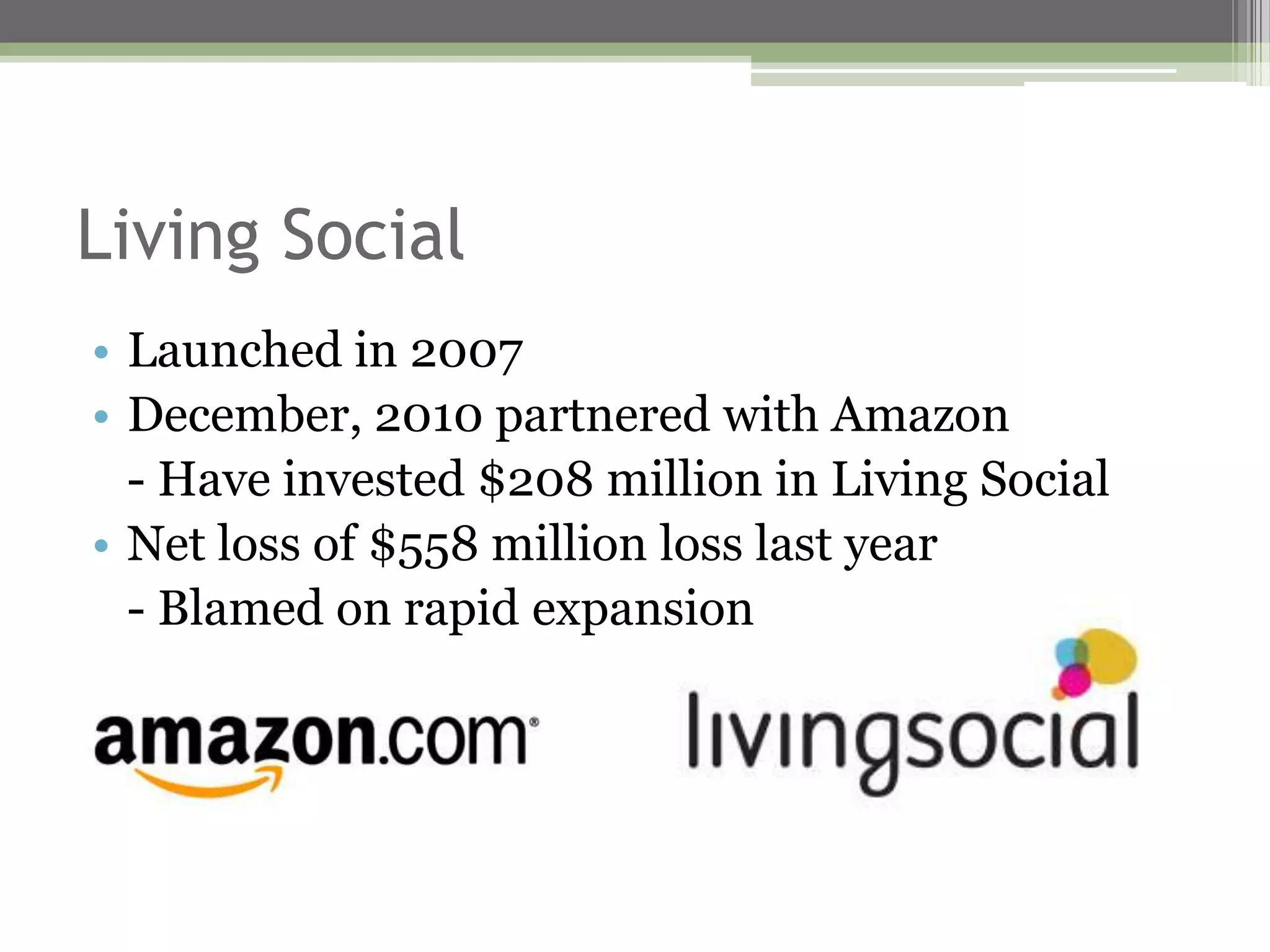 Living Social
• Launched in 2007
• December, 2010 partnered with Amazon
  - Have invested $208 million in Living Social
• Net loss of $558 million loss last year
  - Blamed on rapid expansion
 