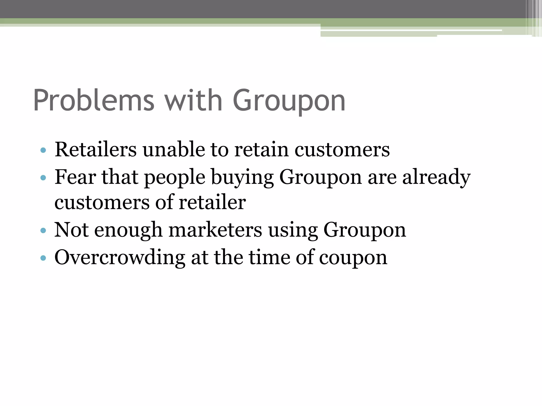 Problems with Groupon
• Retailers unable to retain customers
• Fear that people buying Groupon are already
  customers of retailer
• Not enough marketers using Groupon
• Overcrowding at the time of coupon
 
