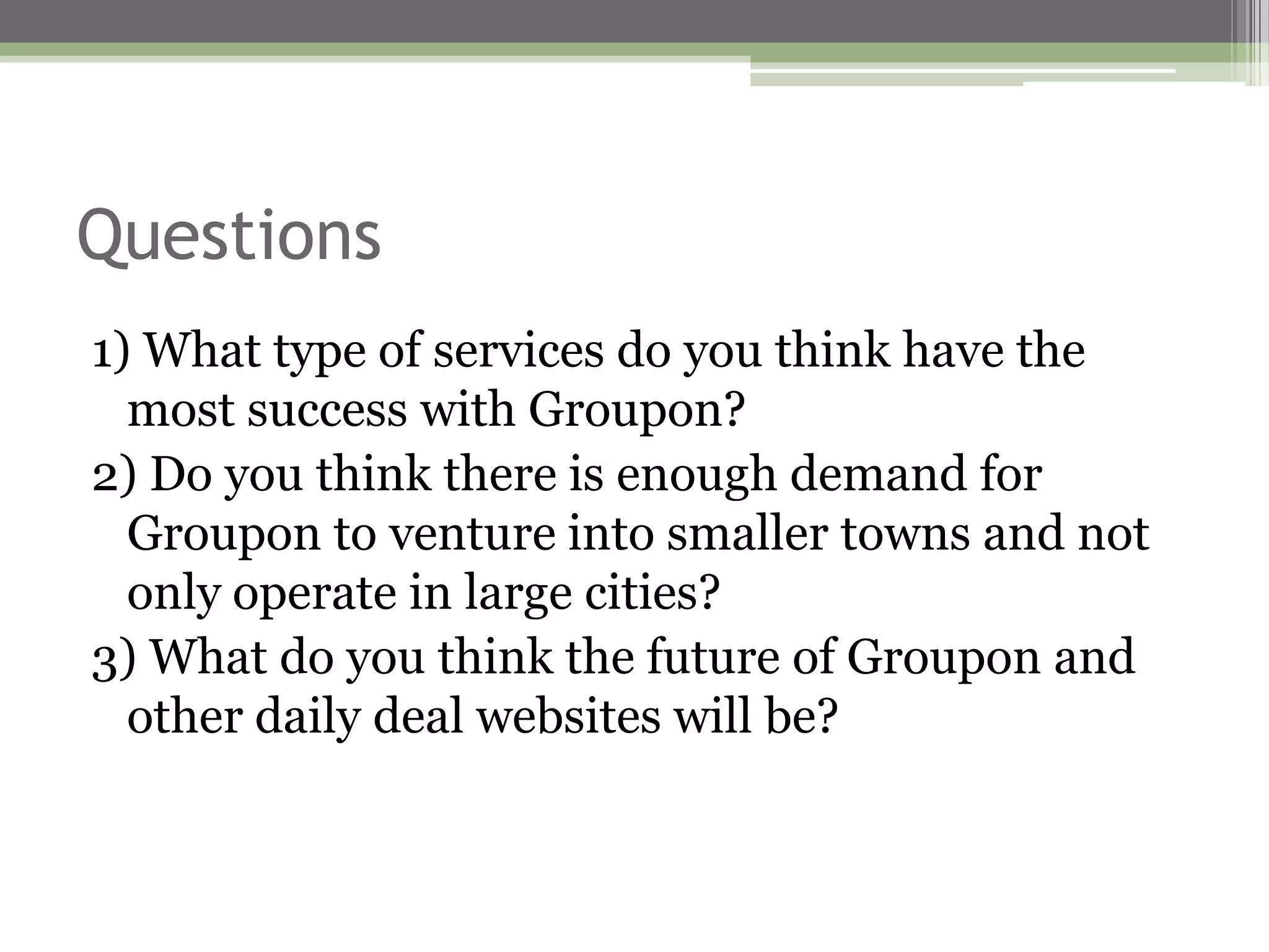 Questions
1) What type of services do you think have the
  most success with Groupon?
2) Do you think there is enough demand for
  Groupon to venture into smaller towns and not
  only operate in large cities?
3) What do you think the future of Groupon and
  other daily deal websites will be?
 