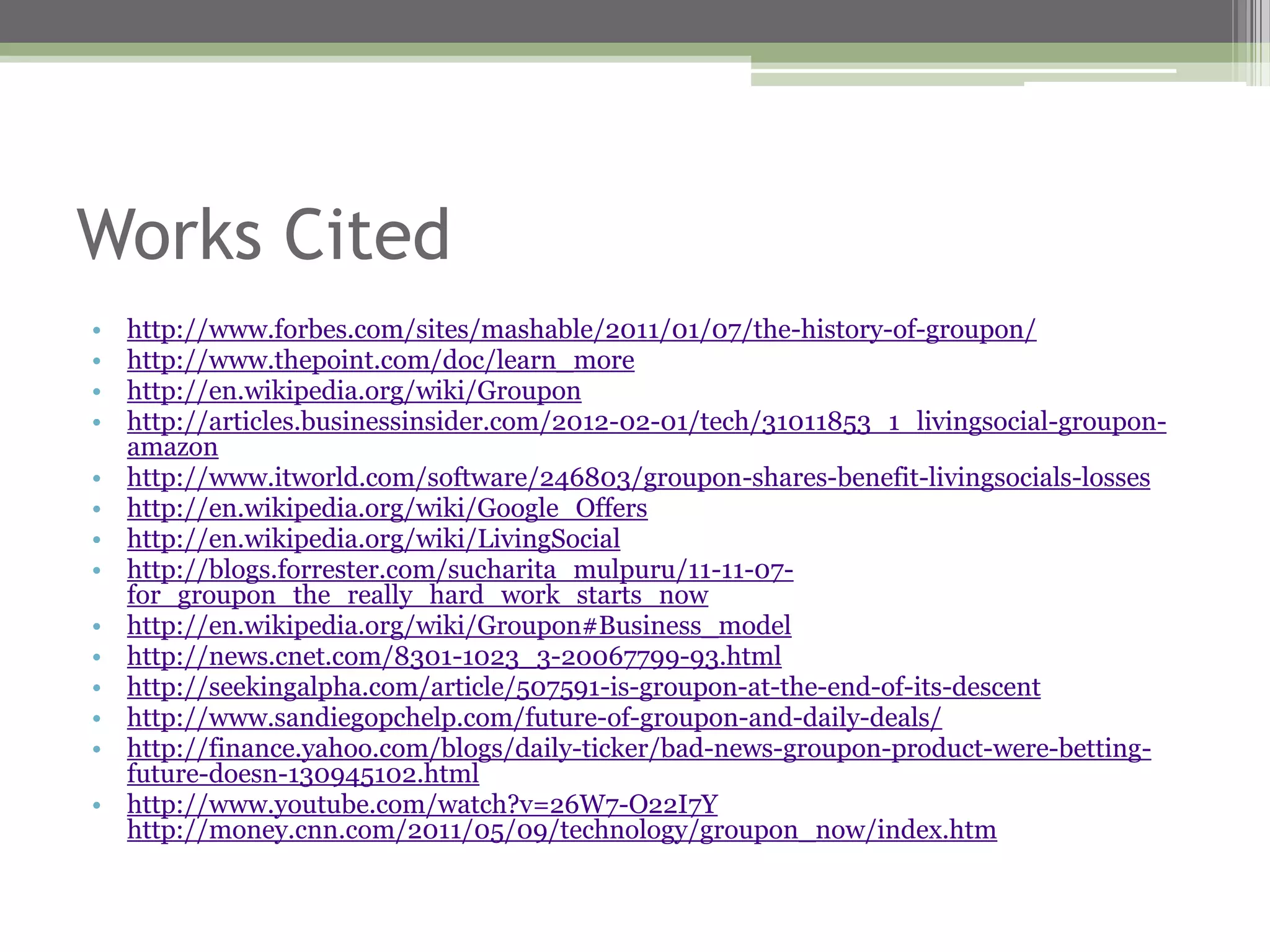 Works Cited
•   http://www.forbes.com/sites/mashable/2011/01/07/the-history-of-groupon/
•   http://www.thepoint.com/doc/learn_more
•   http://en.wikipedia.org/wiki/Groupon
•   http://articles.businessinsider.com/2012-02-01/tech/31011853_1_livingsocial-groupon-
    amazon
•   http://www.itworld.com/software/246803/groupon-shares-benefit-livingsocials-losses
•   http://en.wikipedia.org/wiki/Google_Offers
•   http://en.wikipedia.org/wiki/LivingSocial
•   http://blogs.forrester.com/sucharita_mulpuru/11-11-07-
    for_groupon_the_really_hard_work_starts_now
•   http://en.wikipedia.org/wiki/Groupon#Business_model
•   http://news.cnet.com/8301-1023_3-20067799-93.html
•   http://seekingalpha.com/article/507591-is-groupon-at-the-end-of-its-descent
•   http://www.sandiegopchelp.com/future-of-groupon-and-daily-deals/
•   http://finance.yahoo.com/blogs/daily-ticker/bad-news-groupon-product-were-betting-
    future-doesn-130945102.html
•   http://www.youtube.com/watch?v=26W7-O22I7Y
    http://money.cnn.com/2011/05/09/technology/groupon_now/index.htm
 