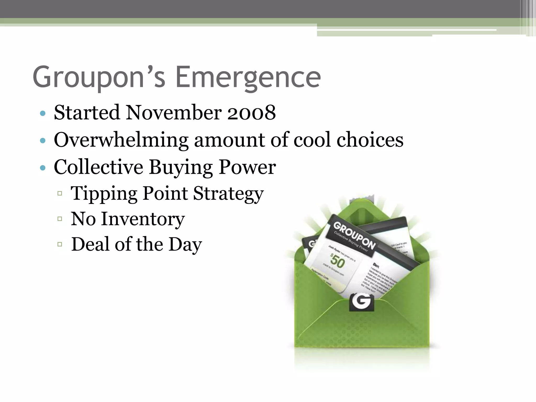 Groupon’s Emergence
• Started November 2008
• Overwhelming amount of cool choices
• Collective Buying Power
 ▫ Tipping Point Strategy
 ▫ No Inventory
 ▫ Deal of the Day
 