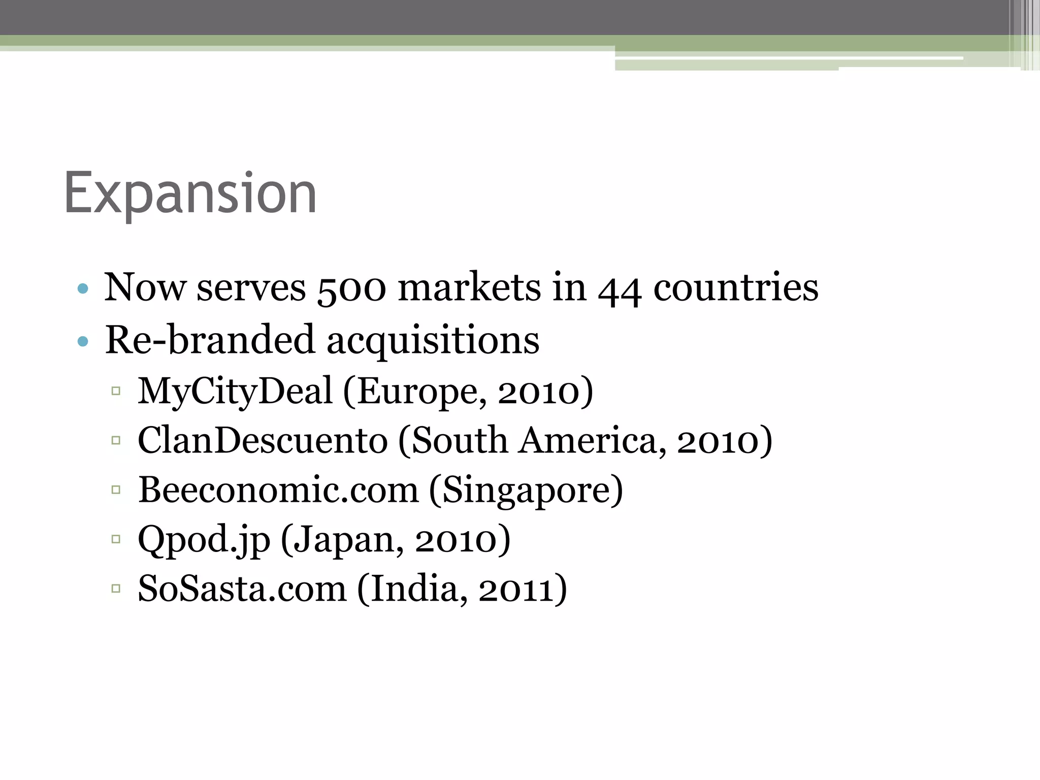 Expansion
• Now serves 500 markets in 44 countries
• Re-branded acquisitions
 ▫   MyCityDeal (Europe, 2010)
 ▫   ClanDescuento (South America, 2010)
 ▫   Beeconomic.com (Singapore)
 ▫   Qpod.jp (Japan, 2010)
 ▫   SoSasta.com (India, 2011)
 