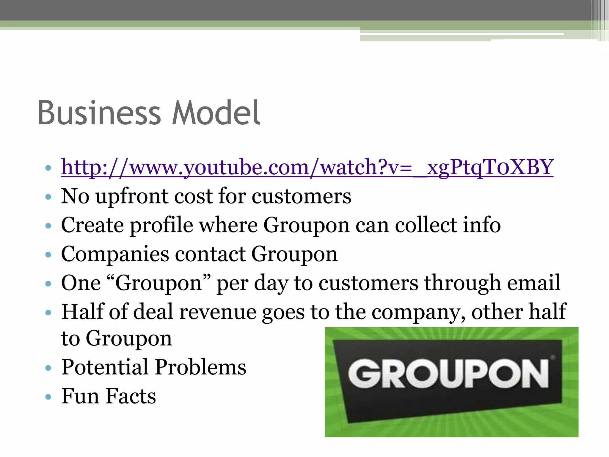 Business Model
• http://www.youtube.com/watch?v=_xgPtqT0XBY
• No upfront cost for customers
• Create profile where Groupon can collect info
• Companies contact Groupon
• One “Groupon” per day to customers through email
• Half of deal revenue goes to the company, other half
  to Groupon
• Potential Problems
• Fun Facts
 
