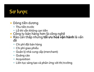 Dòng tiền dương
Thu tiền trước
Lỗ thì vẫn không cạn tiền
Công ty bán hàng hơn là công nghệ
Rào cản thấp nhưng tối ưu hoá vận hành là vấn
đề
Chi phí đội bán hàng
Chi phí giao phiếu
Quản lý nhà cung cấp (merchant)
Quảng cáo
Acquisition
Liên tục sáng tạo và phản ứng với thị trường
 