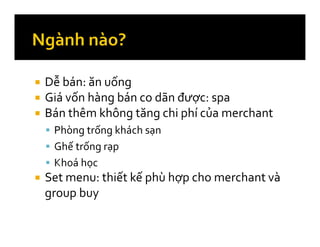 Dễ bán: ăn uống
Giá vốn hàng bán co dãn được: spa
Bán thêm không tăng chi phí của merchant
Phòng trống khách sạn
Ghế trống rạp
Khoá học
Set menu: thiết kế phù hợp cho merchant và
group buy
 