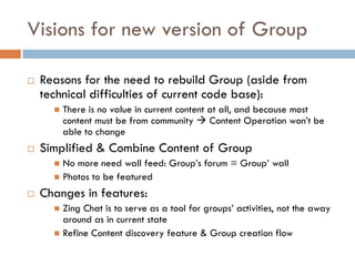 Visions for new version of Group
 Reasons for the need to rebuild Group (aside from
technical difficulties of current code base):
 There is no value in current content at all, and because most
content must be from community  Content Operation won’t be
able to change
 Simplified & Combine Content of Group
 No more need wall feed: Group’s forum = Group’ wall
 Photos to be featured
 Changes in features:
 Zing Chat is to serve as a tool for groups’ activities, not the away
around as in current state
 Refine Content discovery feature & Group creation flow
 
