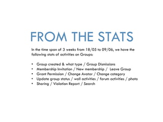 FROM THE STATS
In the time span of 3 weeks from 18/05 to 09/06, we have the
following stats of activities on Groups:
• Group created & what type / Group Dismissions
• Membership Invitation / New membership / Leave Group
• Grant Permission / Change Avatar / Change category
• Update group status / wall activities / forum activities / photo
• Sharing / Violation Report / Search
 