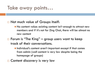 Take away points…
 Not much value of Groups itself:
 No content value: existing content isn’t enough to attract new
members and if it’s not for Zing Chat, there will be almost no
new content
 Forum is “The King” – group users want to keep
track of their conversations.
 Individual’s content aren’t important except if that comes
from admin (wall content is very low despite being the
homepage of groups)
 Content discovery is very low
 