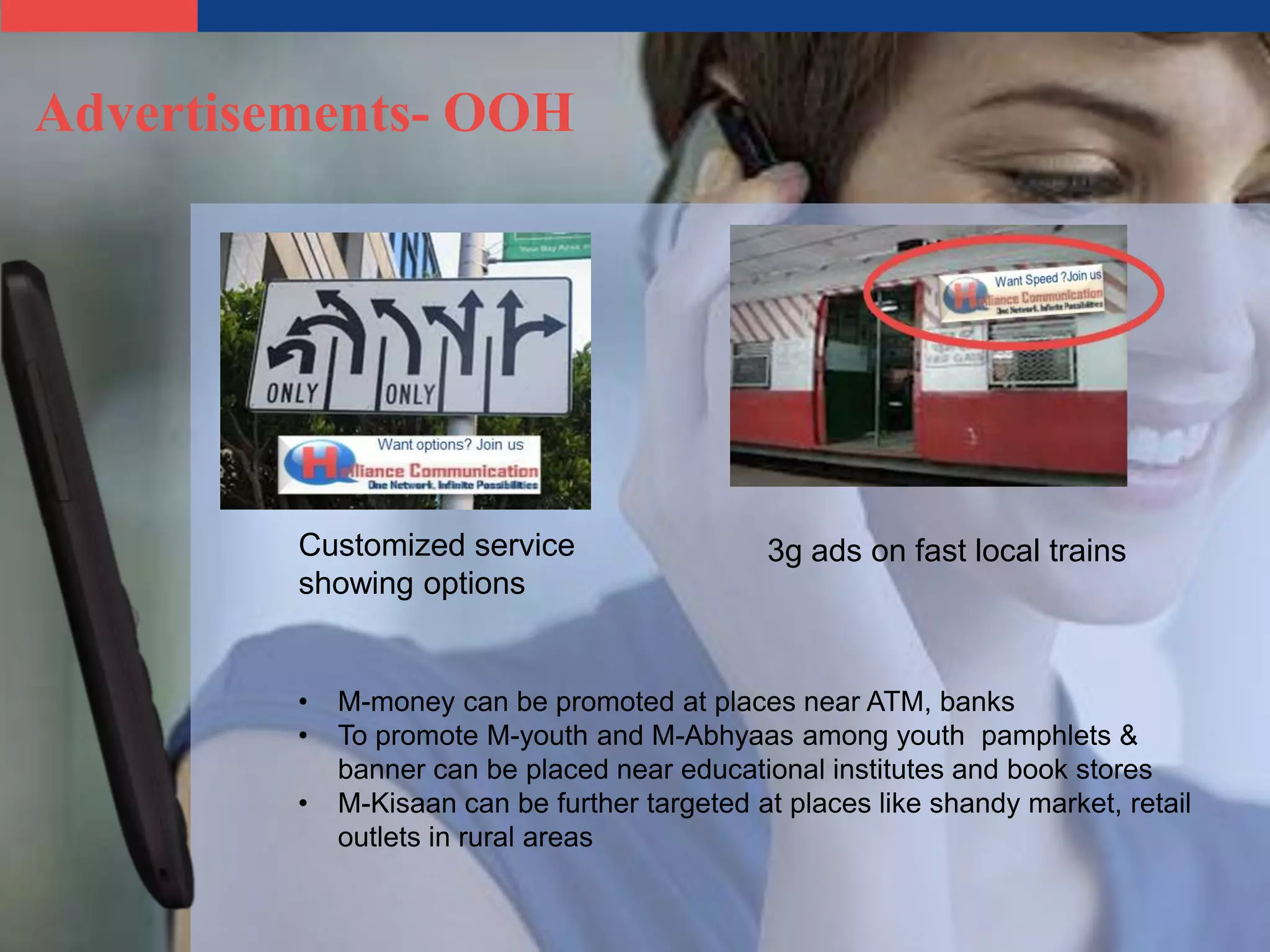Advertisements- OOH




         Customized service                    3g ads on fast local trains
         showing options


         •   M-money can be promoted at places near ATM, banks
         •   To promote M-youth and M-Abhyaas among youth pamphlets &
             banner can be placed near educational institutes and book stores
         •   M-Kisaan can be further targeted at places like shandy market, retail
             outlets in rural areas
 