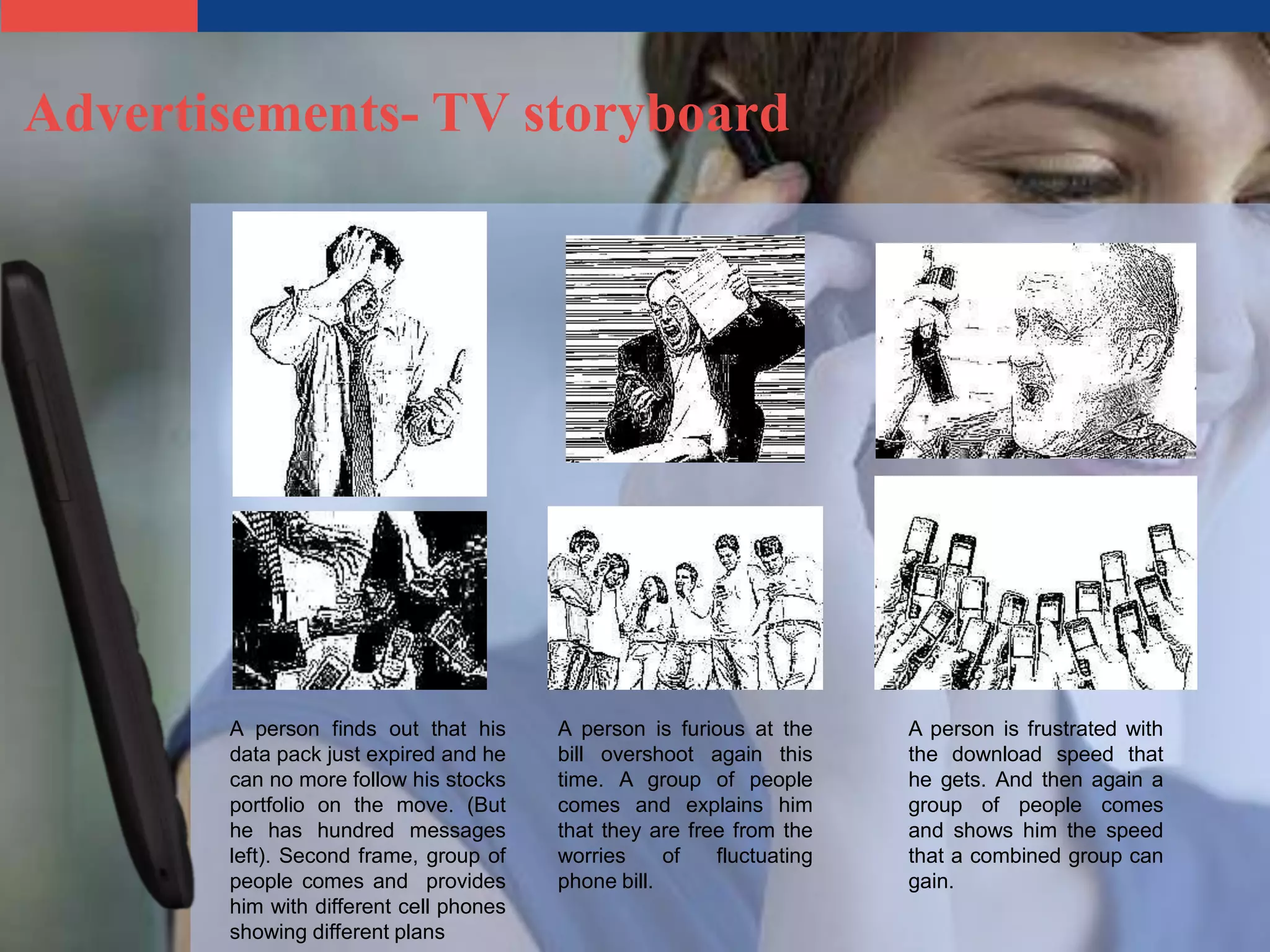 Advertisements- TV storyboard




       A person finds out that his      A person is furious at the     A person is frustrated with
       data pack just expired and he    bill overshoot again this      the download speed that
       can no more follow his stocks    time. A group of people        he gets. And then again a
       portfolio on the move. (But      comes and explains him         group of people comes
       he has hundred messages          that they are free from the    and shows him the speed
       left). Second frame, group of    worries     of   fluctuating   that a combined group can
       people comes and provides        phone bill.                    gain.
       him with different cell phones
       showing different plans
 
