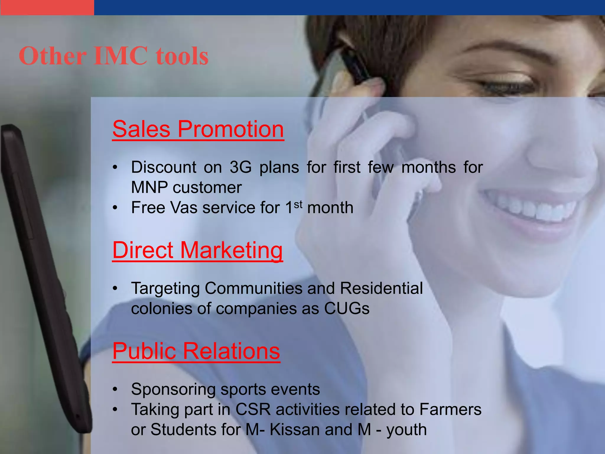 Other IMC tools

       Sales Promotion
       • Discount on 3G plans for first few months for
         MNP customer
       • Free Vas service for 1st month

       Direct Marketing
       • Targeting Communities and Residential
         colonies of companies as CUGs

       Public Relations
       • Sponsoring sports events
       • Taking part in CSR activities related to Farmers
         or Students for M- Kissan and M - youth
 