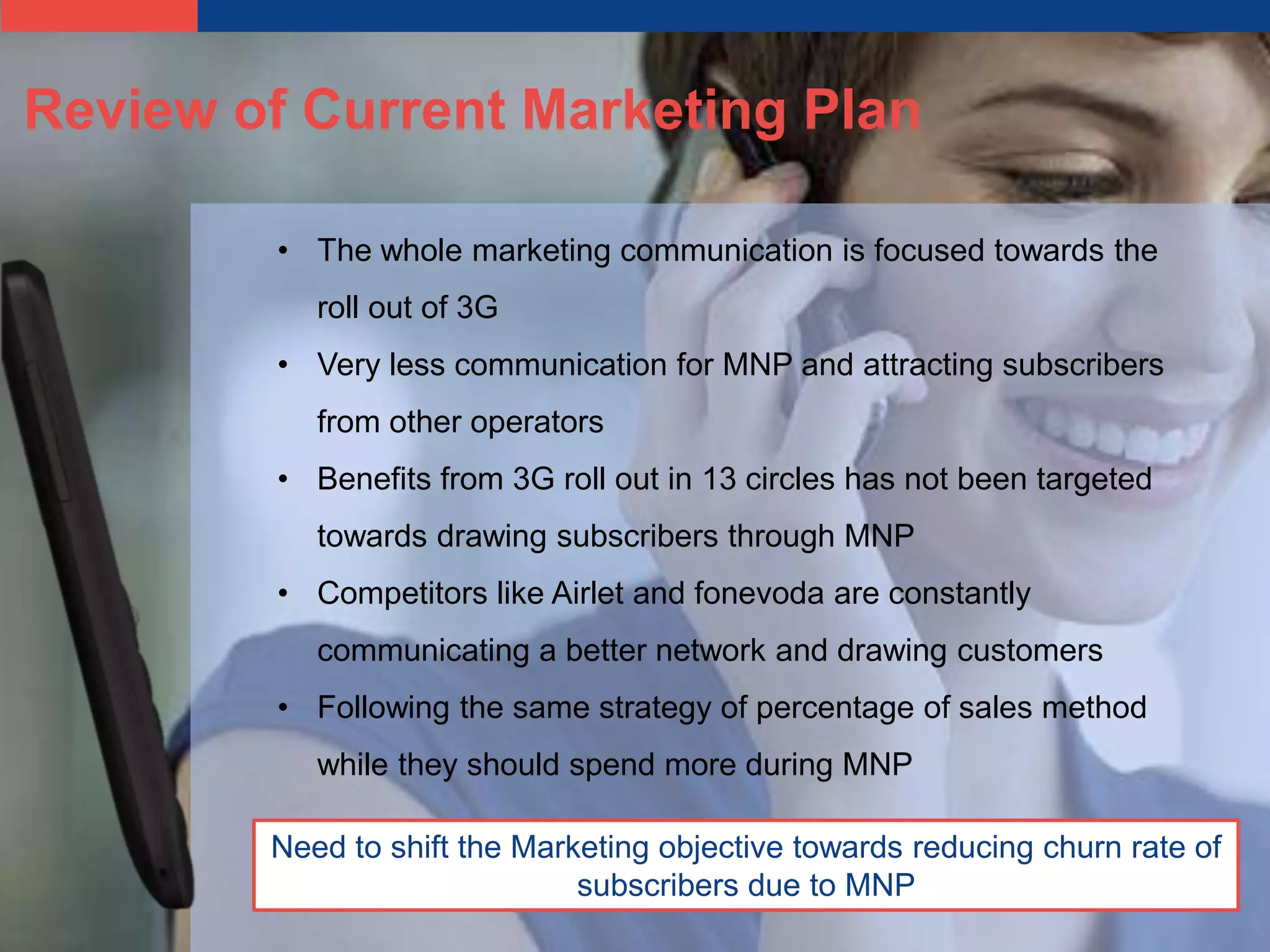 Review of Current Marketing Plan

         • The whole marketing communication is focused towards the
           roll out of 3G
         • Very less communication for MNP and attracting subscribers
           from other operators
         • Benefits from 3G roll out in 13 circles has not been targeted
           towards drawing subscribers through MNP
         • Competitors like Airlet and fonevoda are constantly
           communicating a better network and drawing customers
         • Following the same strategy of percentage of sales method
           while they should spend more during MNP

        Need to shift the Marketing objective towards reducing churn rate of
                              subscribers due to MNP
 