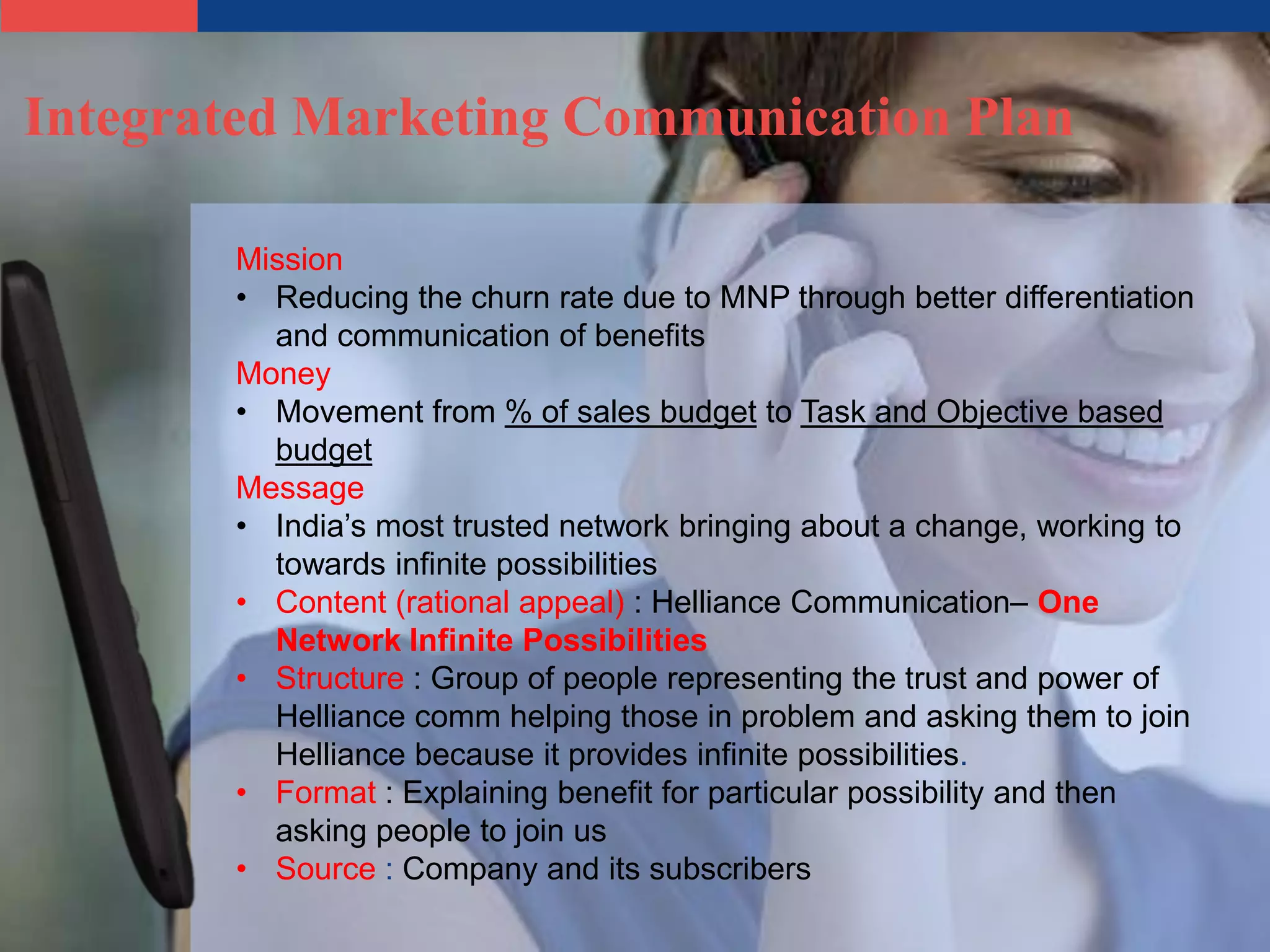 Integrated Marketing Communication Plan

       Mission
       • Reducing the churn rate due to MNP through better differentiation
         and communication of benefits
       Money
       • Movement from % of sales budget to Task and Objective based
         budget
       Message
       • India’s most trusted network bringing about a change, working to
         towards infinite possibilities
       • Content (rational appeal) : Helliance Communication– One
         Network Infinite Possibilities
       • Structure : Group of people representing the trust and power of
         Helliance comm helping those in problem and asking them to join
         Helliance because it provides infinite possibilities.
       • Format : Explaining benefit for particular possibility and then
         asking people to join us
       • Source : Company and its subscribers
 