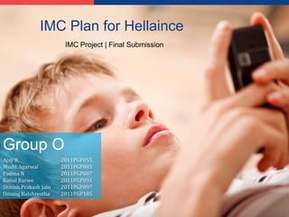 LOGO
               IMC Plan for Hellaince
                        IMC Project | Final Submission




Group O
Ajay R                 2011PGP055
Mudit Agarwal          2011PGP081
Padma N                2011PGP087
Rahul Barwe            2011PGP091
Shirish Prakash Jain   2011PGP097
Umang Kulshrestha      2011PGP105
 