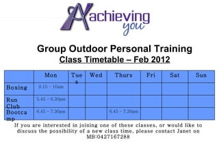 Group Outdoor Personal Training Class Timetable – Feb 2012 If you are interested in joining one of these classes, or would like to discuss the possibility of a new class time, please contact Janet on MB:0427167288 6.45 – 7.30pm 6.45 – 7.30pm Bootcamp 5.45 – 6.30pm Run Club 9.15 – 10am Boxing Sun Sat Fri Thurs Wed Tues Mon 