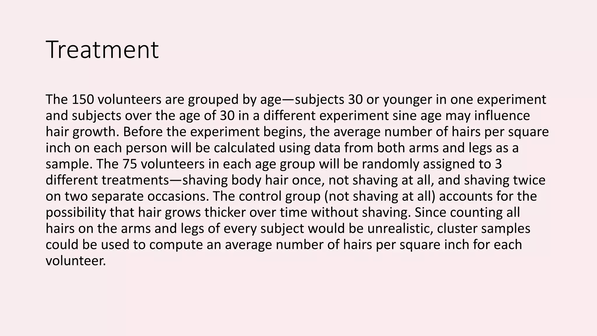 Treatment 
The 150 volunteers are grouped by age—subjects 30 or younger in one experiment 
and subjects over the age of 30 in a different experiment sine age may influence 
hair growth. Before the experiment begins, the average number of hairs per square 
inch on each person will be calculated using data from both arms and legs as a 
sample. The 75 volunteers in each age group will be randomly assigned to 3 
different treatments—shaving body hair once, not shaving at all, and shaving twice 
on two separate occasions. The control group (not shaving at all) accounts for the 
possibility that hair grows thicker over time without shaving. Since counting all 
hairs on the arms and legs of every subject would be unrealistic, cluster samples 
could be used to compute an average number of hairs per square inch for each 
volunteer. 
 