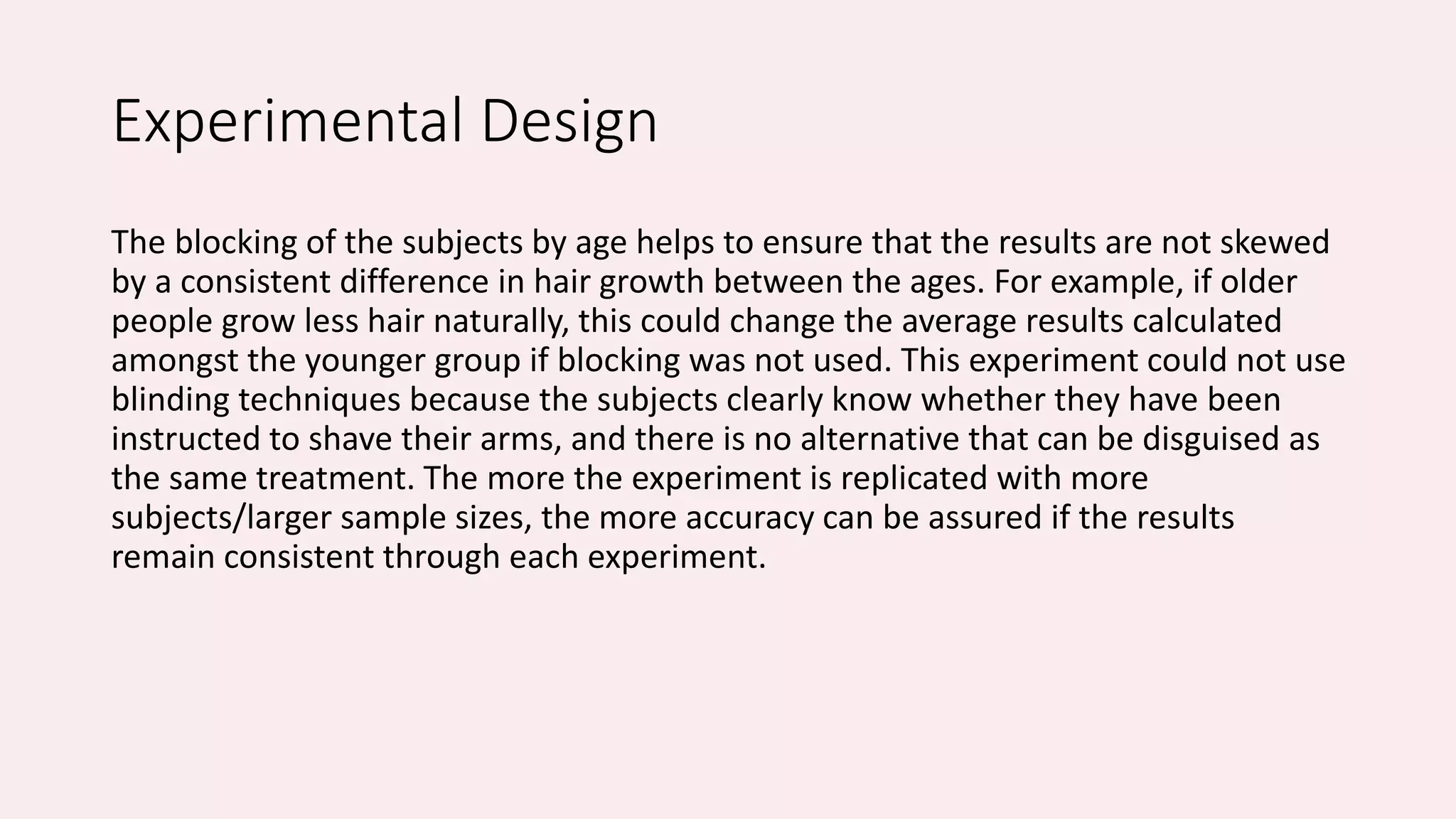 Experimental Design 
The blocking of the subjects by age helps to ensure that the results are not skewed 
by a consistent difference in hair growth between the ages. For example, if older 
people grow less hair naturally, this could change the average results calculated 
amongst the younger group if blocking was not used. This experiment could not use 
blinding techniques because the subjects clearly know whether they have been 
instructed to shave their arms, and there is no alternative that can be disguised as 
the same treatment. The more the experiment is replicated with more 
subjects/larger sample sizes, the more accuracy can be assured if the results 
remain consistent through each experiment. 
 