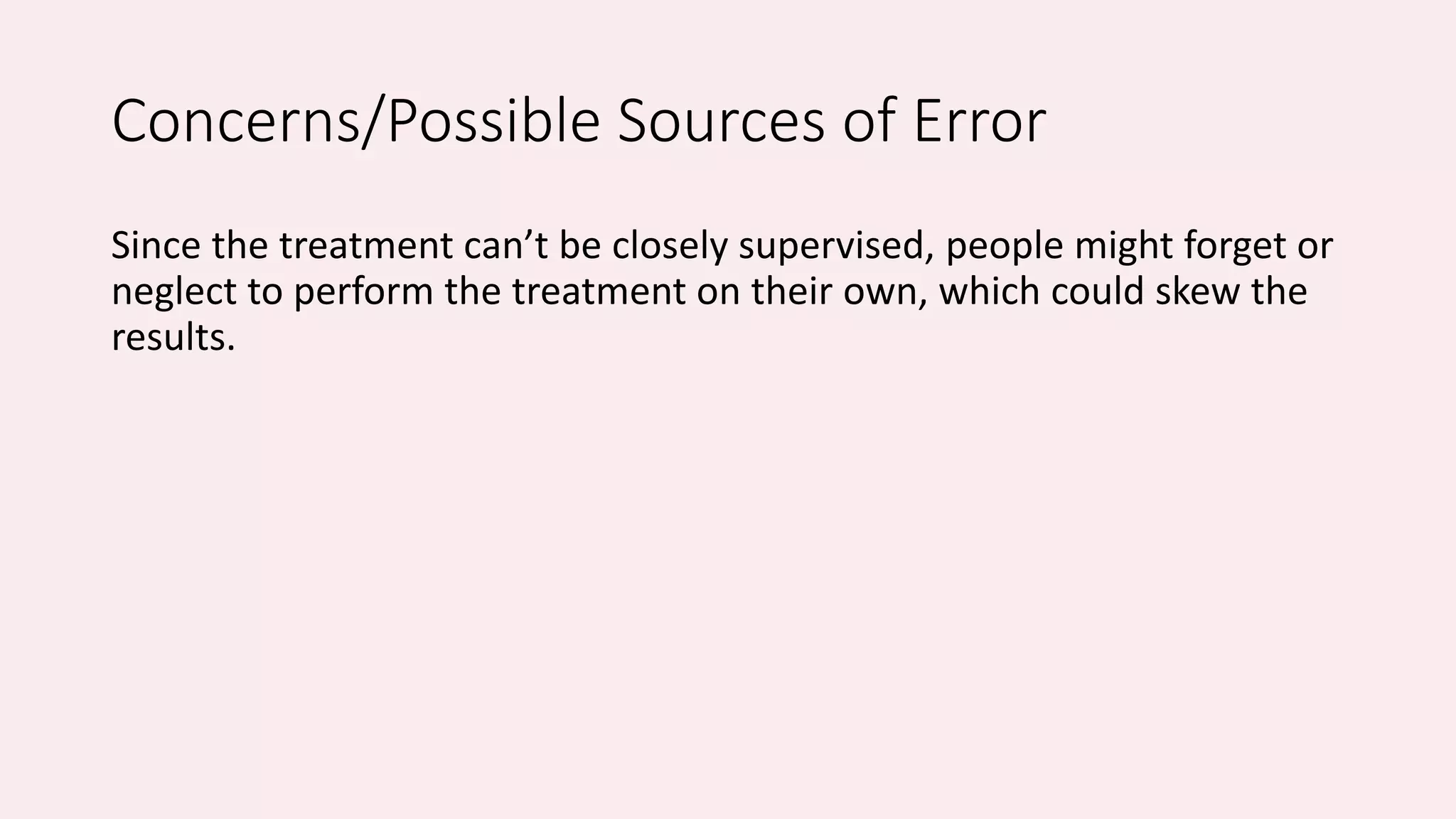 Concerns/Possible Sources of Error 
Since the treatment can’t be closely supervised, people might forget or 
neglect to perform the treatment on their own, which could skew the 
results. 
